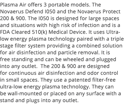 Plasma Air offers 3 portable models  The Novaerus Defend I050 and the Novaerus Protect 200 & 900  The I050 is designe   